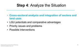 Step 4: Analyze the Situation
• Cross-sectoral analysis and integration of sectors and
land uses
• LGU potentials and comparative advantages
• Priority issues and problems
• Possible interventions
48Short Course on Environmental Planning
DCERP & HUMEIN Phils. Inc.
 