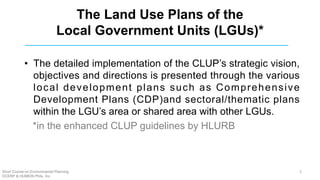 The Land Use Plans of the
Local Government Units (LGUs)*
• The detailed implementation of the CLUP’s strategic vision,
objectives and directions is presented through the various
local development plans such as Comprehensive
Development Plans (CDP)and sectoral/thematic plans
within the LGU’s area or shared area with other LGUs.
*in the enhanced CLUP guidelines by HLURB
Short Course on Environmental Planning
DCERP & HUMEIN Phils. Inc.
5
 