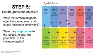 Were the formulated goals,
objectives, outcomes, and
output indicators achievable?
Were they responsive to
the issues, needs, and
potentials, of the
city/municipality?
STEP 5:
Set the goals and objective
Short Course on Environmental Planning
DCERP & HUMEIN Phils. Inc.
50
 