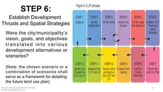 Were the city/municipality’s
vision, goals, and objectives
translated into various
development alternatives or
scenarios?
(Note: the chosen scenario or a
combination of scenarios shall
serve as a framework for detailing
the future land use plan)
STEP 6:
Establish Development
Thrusts and Spatial Strategies
Short Course on Environmental Planning
DCERP & HUMEIN Phils. Inc.
52
 