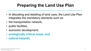 Preparing the Land Use Plan
• In allocating and detailing of land uses, the Land Use Plan
integrates the mandatory elements such as
• the transportation network,
• public facilities,
• economic development,
• ecologically critical areas, and
• natural hazards.
57Short Course on Environmental Planning
DCERP & HUMEIN Phils. Inc.
 