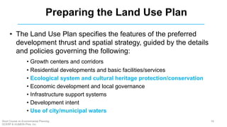 • The Land Use Plan specifies the features of the preferred
development thrust and spatial strategy, guided by the details
and policies governing the following:
• Growth centers and corridors
• Residential developments and basic facilities/services
• Ecological system and cultural heritage protection/conservation
• Economic development and local governance
• Infrastructure support systems
• Development intent
• Use of city/municipal waters
Preparing the Land Use Plan
58Short Course on Environmental Planning
DCERP & HUMEIN Phils. Inc.
 