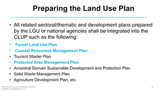 • All related sectoral/thematic and development plans prepared
by the LGU or national agencies shall be integrated into the
CLUP such as the following:
• Forest Land Use Plan
• Coastal Resources Management Plan
• Tourism Master Plan
• Protected Area Management Plan
• Ancestral Domain Sustainable Development and Protection Plan
• Solid Waste Management Plan
• Agriculture Development Plan, etc.
Preparing the Land Use Plan
59Short Course on Environmental Planning
DCERP & HUMEIN Phils. Inc.
 