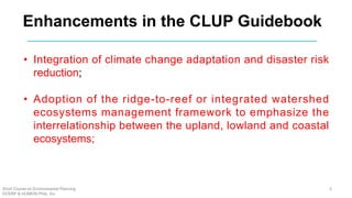 Enhancements in the CLUP Guidebook
• Integration of climate change adaptation and disaster risk
reduction;
• Adoption of the ridge-to-reef or integrated watershed
ecosystems management framework to emphasize the
interrelationship between the upland, lowland and coastal
ecosystems;
Short Course on Environmental Planning
DCERP & HUMEIN Phils. Inc.
6
 