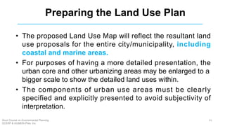 • The proposed Land Use Map will reflect the resultant land
use proposals for the entire city/municipality, including
coastal and marine areas.
• For purposes of having a more detailed presentation, the
urban core and other urbanizing areas may be enlarged to a
bigger scale to show the detailed land uses within.
• The components of urban use areas must be clearly
specified and explicitly presented to avoid subjectivity of
interpretation.
Preparing the Land Use Plan
61Short Course on Environmental Planning
DCERP & HUMEIN Phils. Inc.
 
