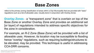 Base Zones
refers to the primary zoning classification of areas within a City/ Municipality that are provided with “basic”
regulations such as a list of allowable uses. Usually done in conjunction with Overlay Zones
Overlay Zones - a “transparent zone” that is overlain on top of the
Base Zone or another Overlay Zone and provides an additional set
[or layer] of regulations intended to address specific objectives for
the zone in consideration.
For example, an R-2 Zone (Base Zone) will be provided with a list of
allowable uses. However, its location may be susceptible to flooding
hence “overlay” regulations, such as requiring buildings/structures to
be elevated, may be provided. This technique is useful in addressing
CCA-DRR concerns.
67Short Course on Environmental Planning
DCERP & HUMEIN Phils. Inc.
 