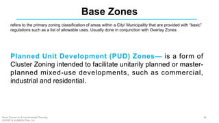 Base Zones
Planned Unit Development (PUD) Zones— is a form of
Cluster Zoning intended to facilitate unitarily planned or master-
planned mixed-use developments, such as commercial,
industrial and residential.
refers to the primary zoning classification of areas within a City/ Municipality that are provided with “basic”
regulations such as a list of allowable uses. Usually done in conjunction with Overlay Zones
68Short Course on Environmental Planning
DCERP & HUMEIN Phils. Inc.
 