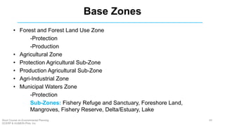 Base Zones
• Forest and Forest Land Use Zone
-Protection
-Production
• Agricultural Zone
• Protection Agricultural Sub-Zone
• Production Agricultural Sub-Zone
• Agri-Industrial Zone
• Municipal Waters Zone
-Protection
Sub-Zones: Fishery Refuge and Sanctuary, Foreshore Land,
Mangroves, Fishery Reserve, Delta/Estuary, Lake
69Short Course on Environmental Planning
DCERP & HUMEIN Phils. Inc.
 