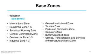 Base Zones
• Mineral Land Zone
• Residential Zone 1-5
• Socialized Housing Zone
• General Commercial Zone
• Commercial Zone 1-3
• Industrial Zone 1-3
• General Institutional Zone
• Tourism Zone
• Parks and Recreation Zone
• Cemetery Zone
• Buffer/Greenbelt Zone
• Utilities, Transportation, and Services
(Infrastructure/Utilities) Zone
-Production
Sub-Zones:
70Short Course on Environmental Planning
DCERP & HUMEIN Phils. Inc.
 