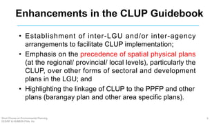 Enhancements in the CLUP Guidebook
• Establishment of inter-LGU and/or inter-agency
arrangements to facilitate CLUP implementation;
• Emphasis on the precedence of spatial physical plans
(at the regional/ provincial/ local levels), particularly the
CLUP, over other forms of sectoral and development
plans in the LGU; and
• Highlighting the linkage of CLUP to the PPFP and other
plans (barangay plan and other area specific plans).
Short Course on Environmental Planning
DCERP & HUMEIN Phils. Inc.
8
 