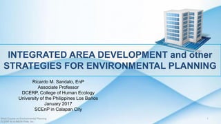INTEGRATED AREA DEVELOPMENT and other
STRATEGIES FOR ENVIRONMENTAL PLANNING
Ricardo M. Sandalo, EnP
Associate Professor
DCERP, College of Human Ecology
University of the Philippines Los Baños
January 2017
SCEnP in Calapan City
Short Course on Environmental Planning
DCERP & HUMEIN Phils. Inc.
1
 