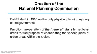 Creation of the
National Planning Commission
• Established in 1950 as the only physical planning agency
of the government.
• Function: preparation of the “general” plans for regional
areas for the purpose of coordinating the various plans of
urban areas within the region.
Short Course on Environmental Planning
DCERP & HUMEIN Phils. Inc.
10
 