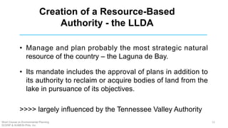 Creation of a Resource-Based
Authority - the LLDA
• Manage and plan probably the most strategic natural
resource of the country – the Laguna de Bay.
• Its mandate includes the approval of plans in addition to
its authority to reclaim or acquire bodies of land from the
lake in pursuance of its objectives.
>>>> largely influenced by the Tennessee Valley Authority
Short Course on Environmental Planning
DCERP & HUMEIN Phils. Inc.
12
 