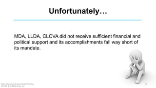 Unfortunately…
MDA, LLDA, CLCVA did not receive sufficient financial and
political support and its accomplishments fall way short of
its mandate.
Short Course on Environmental Planning
DCERP & HUMEIN Phils. Inc.
13
 