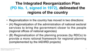 The Integrated Reorganization Plan
(PD No. 1, signed in 1972), delineated the
regions of the country
• Regionalization in the country has moved in two directions:
• (A) Regionalization of the administration of national sectoral
services to bring the government closer to the people
(regional offices of national agencies)
• (B) Regionalization of the planning process (by RDCs) to
provide a more rational framework for regional planning
(complemented by the IAD/IRD projects)
Short Course on Environmental Planning
DCERP & HUMEIN Phils. Inc.
14
 