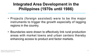 • Projects (foreign assisted) were to be the major
instruments to trigger the growth especially of lagging
regions in the country.
• Boundaries were drawn to effectively link rural production
areas with market towns and urban centers thereby
enhancing access to product and factor markets.
Integrated Area Development in the
Philippines (1970s until 1986)
Short Course on Environmental Planning
DCERP & HUMEIN Phils. Inc.
15
 