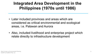 • Later included provinces and areas which are
considered as critical environmental and ecological
areas, i.e. Palawan and Aurora
• Also, included livelihood and enterprise project which
relate directly to infrastructure development
Integrated Area Development in the
Philippines (1970s until 1986)
Short Course on Environmental Planning
DCERP & HUMEIN Phils. Inc.
17
 