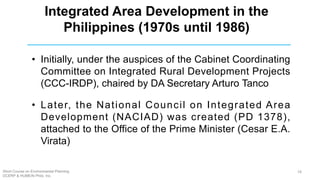 • Initially, under the auspices of the Cabinet Coordinating
Committee on Integrated Rural Development Projects
(CCC-IRDP), chaired by DA Secretary Arturo Tanco
• Later, the National Council on Integrated Area
Development (NACIAD) was created (PD 1378),
attached to the Office of the Prime Minister (Cesar E.A.
Virata)
Integrated Area Development in the
Philippines (1970s until 1986)
Short Course on Environmental Planning
DCERP & HUMEIN Phils. Inc.
18
 