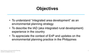 Objectives
• To understand “integrated area development” as an
environmental planning strategy
• To describe the IAD (aka integrated rural development)
experience in the country
• To appreciate the context of EnP and updates on the
environmental planning practice in the Philippines
Short Course on Environmental Planning
DCERP & HUMEIN Phils. Inc.
2
 
