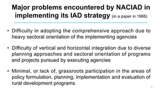 Major problems encountered by NACIAD in
implementing its IAD strategy (in a paper in 1988)
• Difficulty in adopting the comprehensive approach due to
heavy sectoral orientation of the implementing agencies
• Difficulty of vertical and horizontal integration due to diverse
planning approaches and sectoral orientation of programs
and projects pursued by executing agencies
• Minimal, or lack of, grassroots participation in the areas of
policy formulation, planning, implementation and evaluation of
rural development programs
22
 