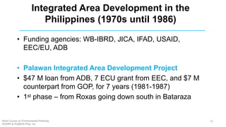 • Funding agencies: WB-IBRD, JICA, IFAD, USAID,
EEC/EU, ADB
• Palawan Integrated Area Development Project
• $47 M loan from ADB, 7 ECU grant from EEC, and $7 M
counterpart from GOP, for 7 years (1981-1987)
• 1st phase – from Roxas going down south in Bataraza
Integrated Area Development in the
Philippines (1970s until 1986)
Short Course on Environmental Planning
DCERP & HUMEIN Phils. Inc.
23
 