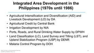 • Agricultural Intensification and Diversification (AID) and
Livestock Development (LD) by DA
• Agricultural Credit by Central Bank
• Irrigation Development by NIA
• Ports, Roads, and Rural Drinking Water Supply by DPWH
• Land Classification (LC), Land Survey and Titling (LST), and
Upland Stabilization Program (USP) by DENR
• Malaria Control Program by DOH
Integrated Area Development in the
Philippines (1970s until 1986)
Short Course on Environmental Planning
DCERP & HUMEIN Phils. Inc.
24
 