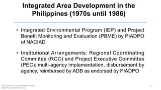 Integrated Area Development in the
Philippines (1970s until 1986)
• Integrated Environmental Program (IEP) and Project
Benefit Monitoring and Evaluation (PBME) by PIADPO
of NACIAD
• Institutional Arrangements: Regional Coordinating
Committee (RCC) and Project Executive Committee
(PEC); multi-agency implementation, disbursement by
agency, reimbursed by ADB as endorsed by PIADPO
Short Course on Environmental Planning
DCERP & HUMEIN Phils. Inc.
25
 
