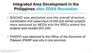 • NACIAD was abolished and the overall direction,
coordination and supervision of IAD and similar projects
were assumed by NEDA and the RDCs where the
projects were located (EO 230)
• PIADPO was attached to the Office of the Governor of
Palawan (PIADP was only in one province)
Integrated Area Development in the
Philippines after EDSA Revolution
Short Course on Environmental Planning
DCERP & HUMEIN Phils. Inc.
26
 
