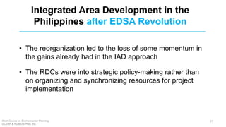 • The reorganization led to the loss of some momentum in
the gains already had in the IAD approach
• The RDCs were into strategic policy-making rather than
on organizing and synchronizing resources for project
implementation
Integrated Area Development in the
Philippines after EDSA Revolution
Short Course on Environmental Planning
DCERP & HUMEIN Phils. Inc.
27
 