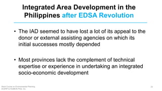 • The IAD seemed to have lost a lot of its appeal to the
donor or external assisting agencies on which its
initial successes mostly depended
• Most provinces lack the complement of technical
expertise or experience in undertaking an integrated
socio-economic development
Integrated Area Development in the
Philippines after EDSA Revolution
Short Course on Environmental Planning
DCERP & HUMEIN Phils. Inc.
28
 
