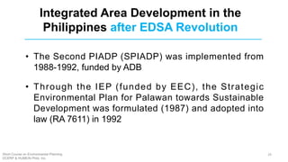 • The Second PIADP (SPIADP) was implemented from
1988-1992, funded by ADB
• Through the IEP (funded by EEC), the Strategic
Environmental Plan for Palawan towards Sustainable
Development was formulated (1987) and adopted into
law (RA 7611) in 1992
Integrated Area Development in the
Philippines after EDSA Revolution
Short Course on Environmental Planning
DCERP & HUMEIN Phils. Inc.
29
 
