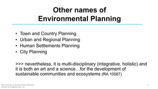 Other names of
Environmental Planning
• Town and Country Planning
• Urban and Regional Planning
• Human Settlements Planning
• City Planning
>>> nevertheless, it is multi-disciplinary (integrative, holistic) and
it is both an art and a science…for the development of
sustainable communities and ecosystems (RA 10587)
Short Course on Environmental Planning
DCERP & HUMEIN Phils. Inc.
3
 