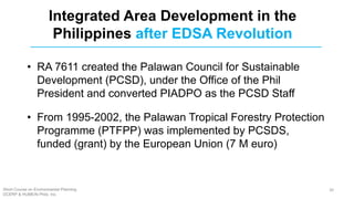 Integrated Area Development in the
Philippines after EDSA Revolution
• RA 7611 created the Palawan Council for Sustainable
Development (PCSD), under the Office of the Phil
President and converted PIADPO as the PCSD Staff
• From 1995-2002, the Palawan Tropical Forestry Protection
Programme (PTFPP) was implemented by PCSDS,
funded (grant) by the European Union (7 M euro)
Short Course on Environmental Planning
DCERP & HUMEIN Phils. Inc.
30
 