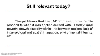The problems that the IAD approach intended to
respond to when it was applied are still with us today: rural
poverty, growth disparity within and between regions, lack of
inter-sectoral and spatial integration, environmental integrity,
etc.
Still relevant today?
Short Course on Environmental Planning
DCERP & HUMEIN Phils. Inc.
31
 