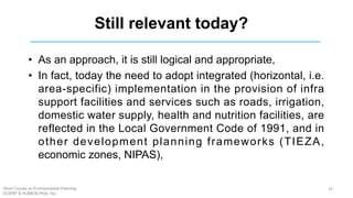 Still relevant today?
• As an approach, it is still logical and appropriate,
• In fact, today the need to adopt integrated (horizontal, i.e.
area-specific) implementation in the provision of infra
support facilities and services such as roads, irrigation,
domestic water supply, health and nutrition facilities, are
reflected in the Local Government Code of 1991, and in
other development planning frameworks (TIEZA,
economic zones, NIPAS),
Short Course on Environmental Planning
DCERP & HUMEIN Phils. Inc.
32
 