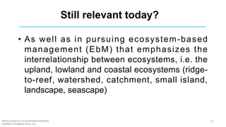 Still relevant today?
• As well as in pursuing ecosystem-based
management (EbM) that emphasizes the
interrelationship between ecosystems, i.e. the
upland, lowland and coastal ecosystems (ridge-
to-reef, watershed, catchment, small island,
landscape, seascape)
Short Course on Environmental Planning
DCERP & HUMEIN Phils. Inc.
33
 