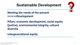 Sustainable Development
Short Course on Environmental Planning
DCERP & HUMEIN Phils. Inc.
36
Meeting the needs of the present
>>>>>>Development
Pillars: economic development, social equity
(justice), environmental integrity, cultural
diversity
Intergenerational equity
 