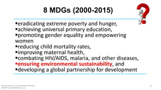 8 MDGs (2000-2015)
Short Course on Environmental Planning
DCERP & HUMEIN Phils. Inc.
39
§eradicating extreme poverty and hunger,
§achieving universal primary education,
§promoting gender equality and empowering
women
§reducing child mortality rates,
§improving maternal health,
§combating HIV/AIDS, malaria, and other diseases,
§ensuring environmental sustainability, and
§developing a global partnership for development
 