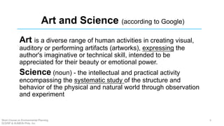 Art and Science (according to Google)
Art is a diverse range of human activities in creating visual,
auditory or performing artifacts (artworks), expressing the
author's imaginative or technical skill, intended to be
appreciated for their beauty or emotional power.
Science (noun) - the intellectual and practical activity
encompassing the systematic study of the structure and
behavior of the physical and natural world through observation
and experiment
Short Course on Environmental Planning
DCERP & HUMEIN Phils. Inc.
4
 