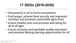 17 SDGs (2016-2030)
• End poverty in all its forms everywhere
• End hunger, achieve food security and improved
nutrition and promote sustainable agriculture
• Ensure healthy lives and promote well-being for
all at all ages
• Ensure inclusive and equitable quality education
and promote lifelong learning opportunities for all
Short Course on Environmental Planning
DCERP & HUMEIN Phils. Inc.
41
 