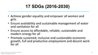 17 SDGs (2016-2030)
• Achieve gender equality and empower all women and
girls
• Ensure availability and sustainable management of water
and sanitation for all
• Ensure access to affordable, reliable, sustainable and
modern energy for all
• Promote sustained, inclusive and sustainable economic
growth, full and productive employment and decent work
for all
Short Course on Environmental Planning
DCERP & HUMEIN Phils. Inc.
42
 