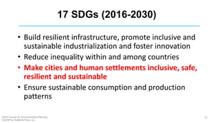 17 SDGs (2016-2030)
• Build resilient infrastructure, promote inclusive and
sustainable industrialization and foster innovation
• Reduce inequality within and among countries
• Make cities and human settlements inclusive, safe,
resilient and sustainable
• Ensure sustainable consumption and production
patterns
Short Course on Environmental Planning
DCERP & HUMEIN Phils. Inc.
43
 