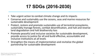 17 SDGs (2016-2030)
• Take urgent action to combat climate change and its impacts
• Conserve and sustainably use the oceans, seas and marine resources for
sustainable development
• Protect, restore and promote sustainable use of terrestrial ecosystems,
sustainably manage forests, combat desertification, and halt and reverse
land degradation and halt biodiversity loss
• Promote peaceful and inclusive societies for sustainable development,
provide access to justice for all and build effective, accountable and
inclusive institutions at all levels
• Strengthen the means of implementation and revitalize the global
partnership for sustainable development
Short Course on Environmental Planning
DCERP & HUMEIN Phils. Inc.
44
 