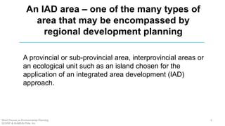An IAD area – one of the many types of
area that may be encompassed by
regional development planning
A provincial or sub-provincial area, interprovincial areas or
an ecological unit such as an island chosen for the
application of an integrated area development (IAD)
approach.
Short Course on Environmental Planning
DCERP & HUMEIN Phils. Inc.
6
 