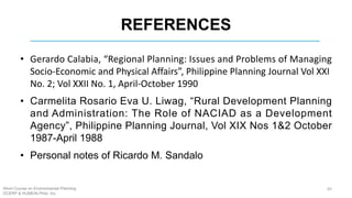 REFERENCES
• Gerardo Calabia, “Regional Planning: Issues and Problems of Managing
Socio-Economic and Physical Affairs”, Philippine Planning Journal Vol XXI
No. 2; Vol XXII No. 1, April-October 1990
• Carmelita Rosario Eva U. Liwag, “Rural Development Planning
and Administration: The Role of NACIAD as a Development
Agency”, Philippine Planning Journal, Vol XIX Nos 1&2 October
1987-April 1988
• Personal notes of Ricardo M. Sandalo
Short Course on Environmental Planning
DCERP & HUMEIN Phils. Inc.
65
 