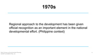 1970s
Regional approach to the development has been given
official recognition as an important element in the national
developmental effort. (Philippine context)
Short Course on Environmental Planning
DCERP & HUMEIN Phils. Inc.
8
 
