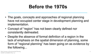 Before the 1970s
• The goals, concepts and approaches of regional planning
have not occupied center stage in development planning and
implementation.
• Concept of “region” has not been clearly defined nor
consistently delineated.
• Despite the absence of formal definition of a region in the
lack of emphasis on the spatial dimension of planning, some
form of “regional planning” has been going on as evidence by
the following...
Short Course on Environmental Planning
DCERP & HUMEIN Phils. Inc.
9
 