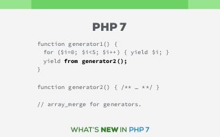 function generator1() {
for ($i=0; $i<5; $i++) { yield $i; }
yield from generator2();
}
function generator2() { /** … **/ }
// array_merge for generators.
PHP 7
 