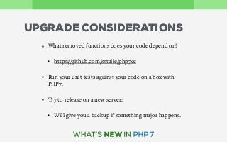 UPGRADE CONSIDERATIONS
• What removed functions does your code depend on?
• https://github.com/sstalle/php7cc
• Run your unit tests against your code on a box with
PHP7.
• Try to release on a new server:
• Will give you a backup if something major happens.
 