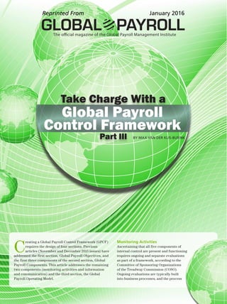 BY MAX VAN DER KLIS-BUSINK
Take Charge With a
Part III
Control Framework
Global Payroll
BY MAX VAN DER KLIS-BUSINK
C
reating a Global Payroll Control Framework (GPCF)
requires the design of four sections. Previous
articles (November and December 2015 issues) have
addressed the first section, Global Payroll Objectives, and
the first three components of the second section, Global
Payroll Components. This article addresses the remaining
two components (monitoring activities and information
and communication) and the third section, the Global
Payroll Operating Model.
Monitoring Activities
Ascertaining that all five components of
internal control are present and functioning
requires ongoing and separate evaluations
as part of a framework, according to the
Committee of Sponsoring Organizations
of the Treadway Commission (COSO).
Ongoing evaluations are typically built
into business processes, and the process
GLOBAL PAYROLLThe official magazine of the Global Payroll Management Institute
Reprinted From January 2016
 